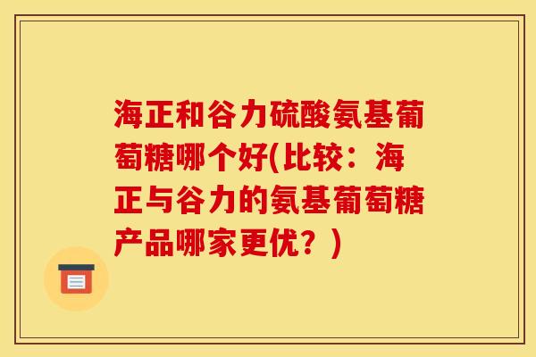 海正和谷力硫酸氨基葡萄糖哪个好(比较：海正与谷力的氨基葡萄糖产品哪家更优？)