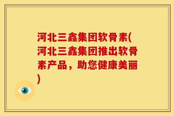 河北三鑫集团软骨素(河北三鑫集团推出软骨素产品，助您健康美丽)