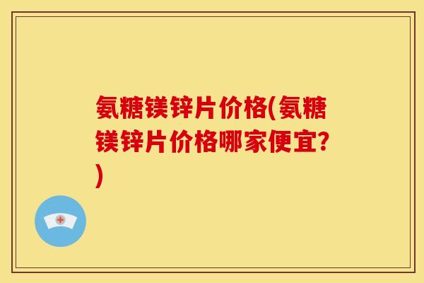 氨糖镁锌片价格(氨糖镁锌片价格哪家便宜？)