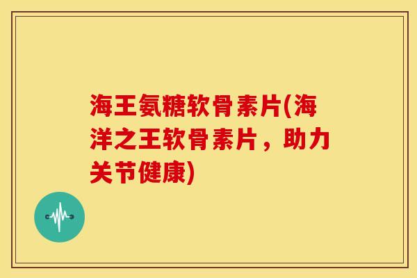 海王氨糖软骨素片(海洋之王软骨素片，助力关节健康)
