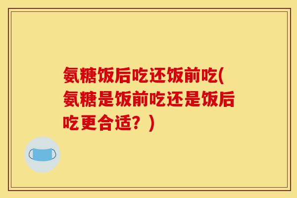 氨糖饭后吃还饭前吃(氨糖是饭前吃还是饭后吃更合适？)