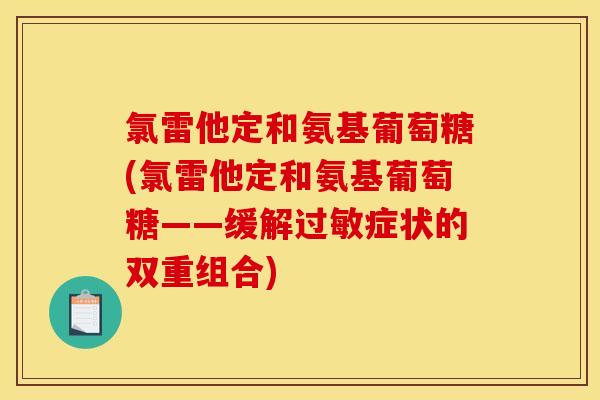 氯雷他定和氨基葡萄糖(氯雷他定和氨基葡萄糖——缓解症状的双重组合) 氯雷他定和氨基葡萄糖(氯雷他定和氨基葡萄糖——缓解症状的双重组合)