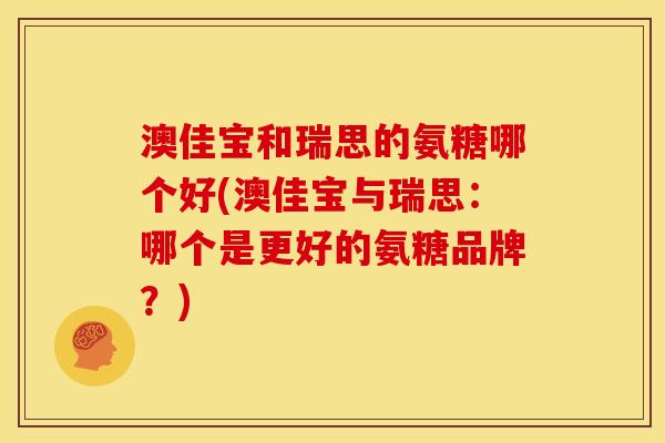 澳佳宝和瑞思的氨糖哪个好(澳佳宝与瑞思：哪个是更好的氨糖品牌？)