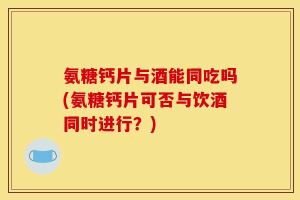 氨糖钙片与酒能同吃吗(氨糖钙片可否与饮酒同时进行？)
