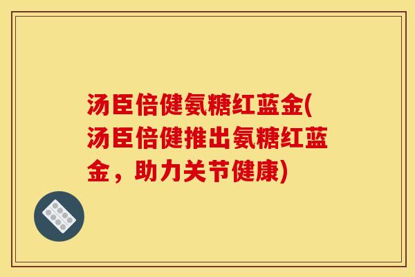 汤臣倍健氨糖红蓝金(汤臣倍健推出氨糖红蓝金，助力关节健康)