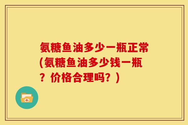 氨糖鱼油多少一瓶正常(氨糖鱼油多少钱一瓶？价格合理吗？)