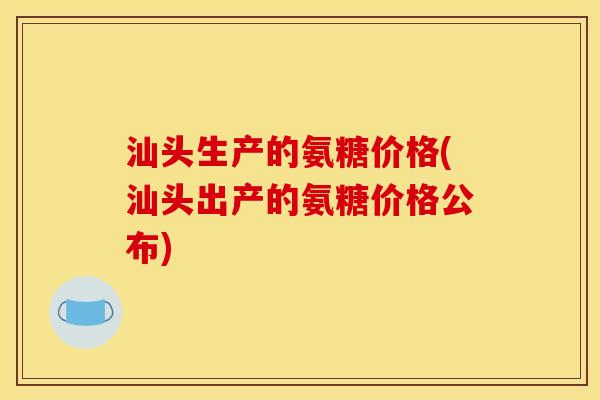汕头生产的氨糖价格(汕头出产的氨糖价格公布)
