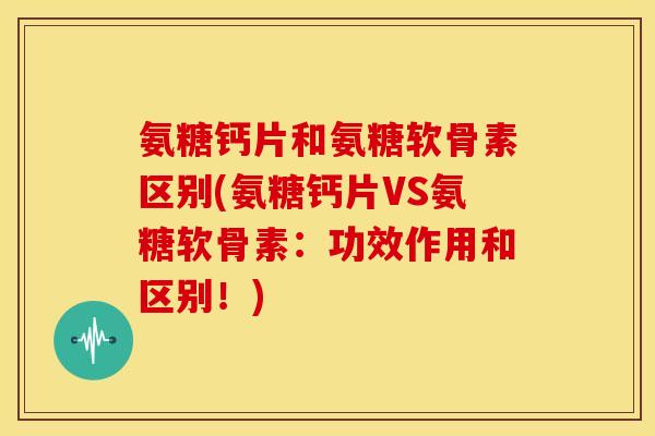 氨糖钙片和氨糖软骨素区别(氨糖钙片VS氨糖软骨素：功效作用和区别！)