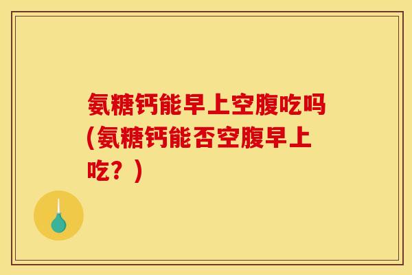 氨糖钙能早上空腹吃吗(氨糖钙能否空腹早上吃?) 氨糖钙能早上空腹吃吗(氨糖钙能否空腹早上吃?)