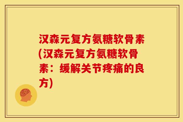 汉森元复方氨糖软骨素(汉森元复方氨糖软骨素：缓解关节疼痛的良方)