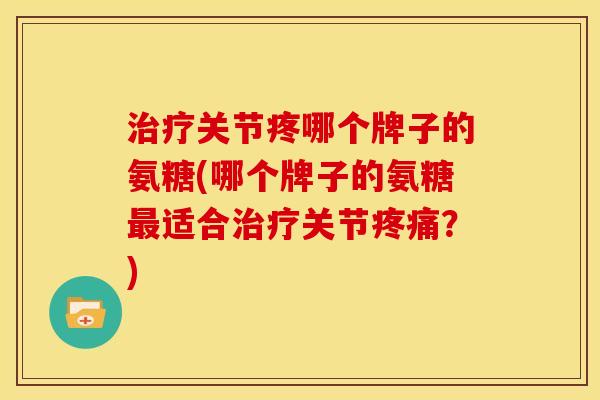 治疗关节疼哪个牌子的氨糖(哪个牌子的氨糖最适合治疗关节疼痛？)