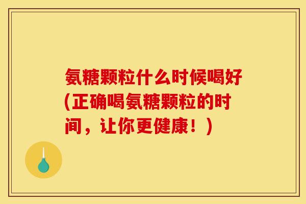氨糖颗粒什么时候喝好(正确喝氨糖颗粒的时间，让你更健康！)