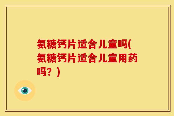 氨糖钙片适合儿童吗(氨糖钙片适合儿童用药吗？)