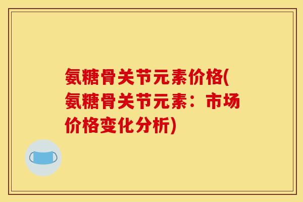 氨糖骨关节元素价格(氨糖骨关节元素:市场价格变化分析) 氨糖骨关节元素价格(氨糖骨关节元素:市场价格变化分析)