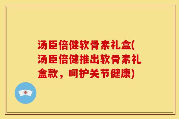 汤臣倍健软骨素礼盒(汤臣倍健推出软骨素礼盒款，呵护关节健康)