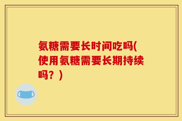 氨糖需要长时间吃吗(使用氨糖需要长期持续吗？)