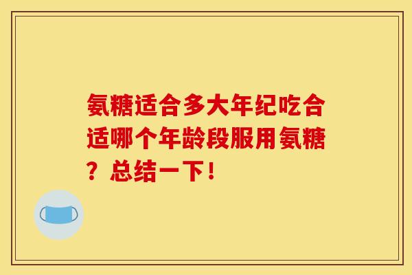 氨糖适合多大年纪吃合适哪个年龄段服用氨糖？总结一下！