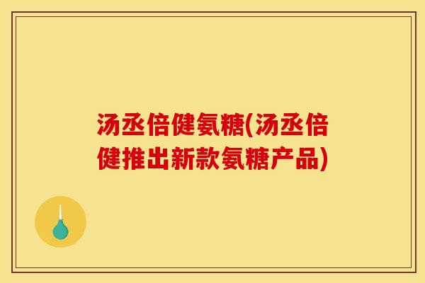 汤丞倍健氨糖(汤丞倍健推出新款氨糖产品)