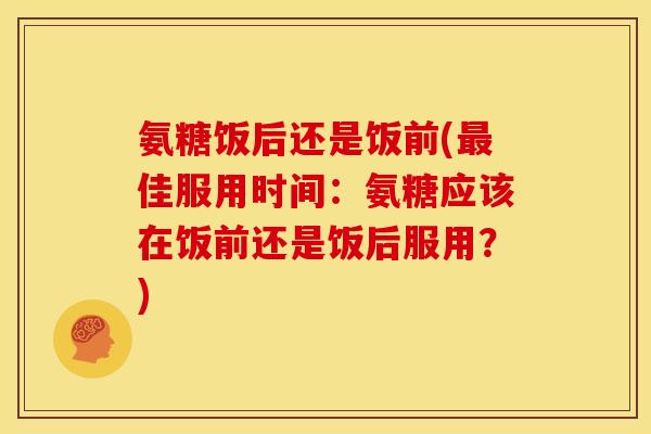 氨糖饭后还是饭前(最佳服用时间：氨糖应该在饭前还是饭后服用？)