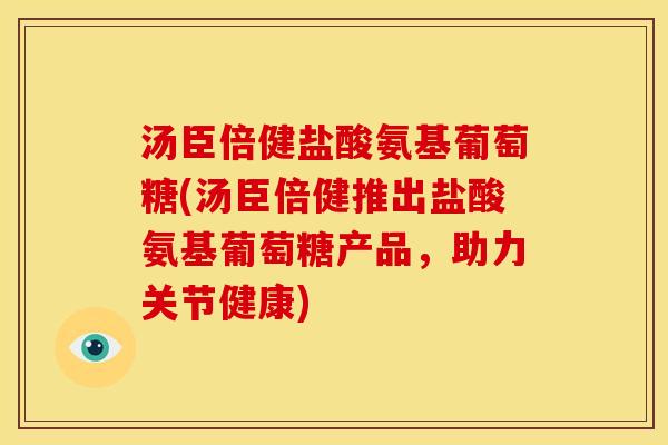 汤臣倍健盐酸氨基葡萄糖(汤臣倍健推出盐酸氨基葡萄糖产品，助力关节健康)