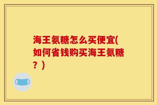海王氨糖怎么买便宜(如何省钱购买海王氨糖？)