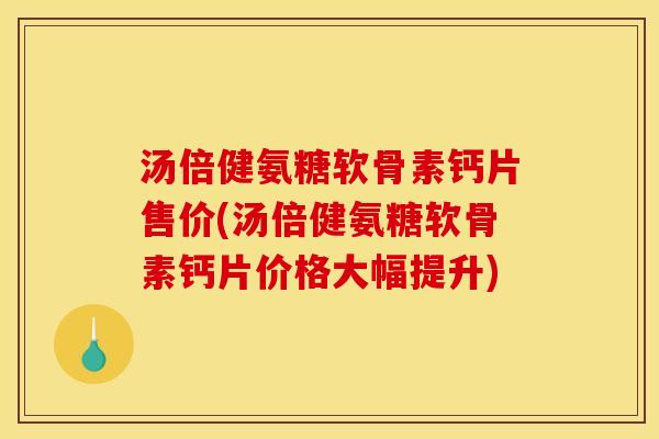 汤倍健氨糖软骨素钙片售价(汤倍健氨糖软骨素钙片价格大幅提升)