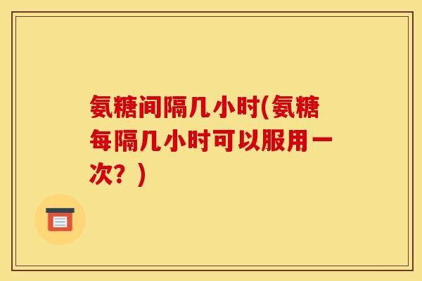 氨糖间隔几小时(氨糖每隔几小时可以服用一次？)