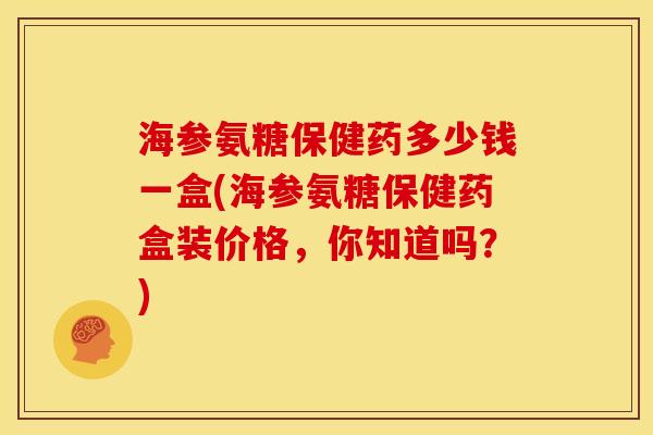 海参氨糖保健药多少钱一盒(海参氨糖保健药盒装价格，你知道吗？)