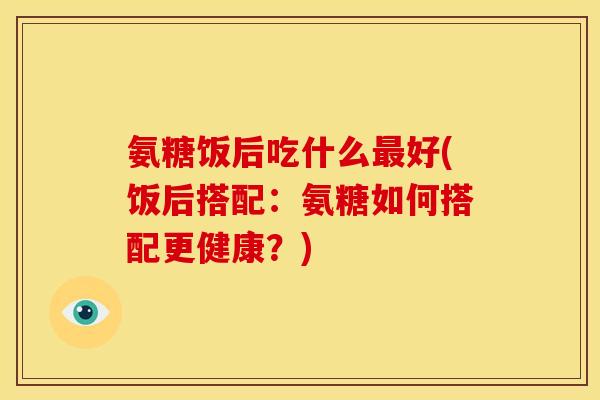 氨糖饭后吃什么最好(饭后搭配：氨糖如何搭配更健康？)