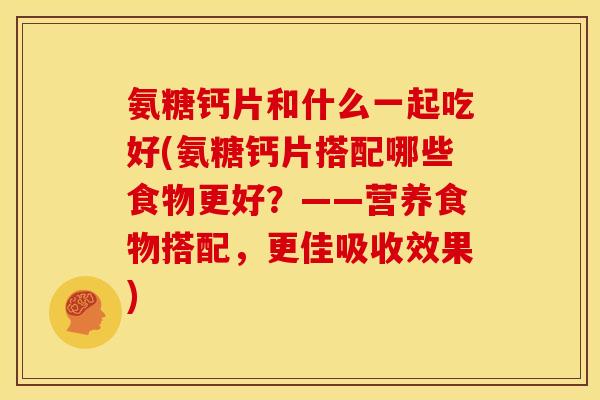 氨糖钙片和什么一起吃好(氨糖钙片搭配哪些食物更好？——营养食物搭配，更佳吸收效果)