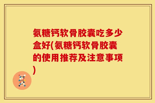 氨糖钙软骨胶囊吃多少盒好(氨糖钙软骨胶囊的使用推荐及注意事项)