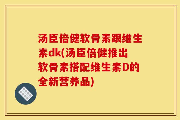 汤臣倍健软骨素跟维生素dk(汤臣倍健推出软骨素搭配维生素D的全新营养品)