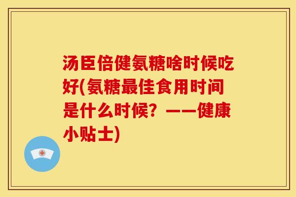 汤臣倍健氨糖啥时候吃好(氨糖最佳食用时间是什么时候？——健康小贴士)