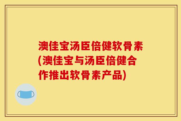澳佳宝汤臣倍健软骨素(澳佳宝与汤臣倍健合作推出软骨素产品)