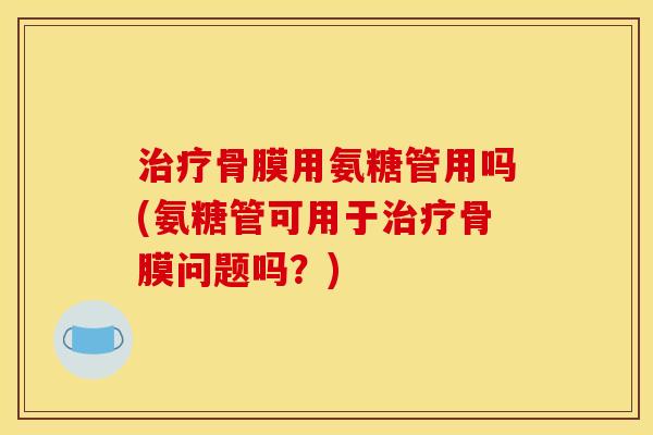 治疗骨膜用氨糖管用吗(氨糖管可用于治疗骨膜问题吗？)