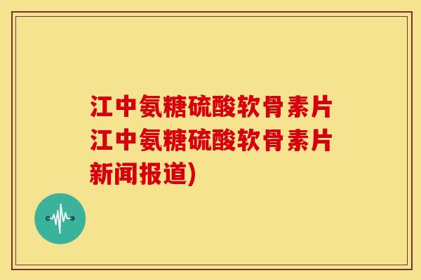 江中氨糖硫酸软骨素片江中氨糖硫酸软骨素片新闻报道)