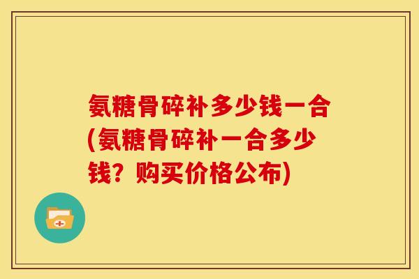氨糖骨碎补多少钱一合(氨糖骨碎补一合多少钱？购买价格公布)