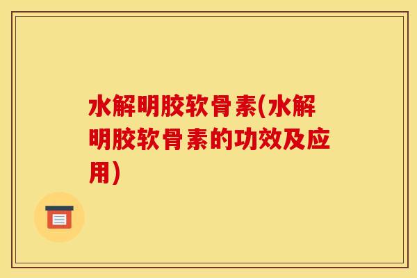 水解明胶软骨素(水解明胶软骨素的功效及应用)