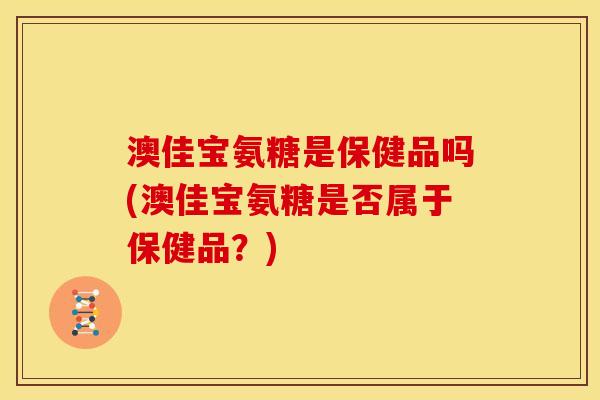 澳佳宝氨糖是保健品吗(澳佳宝氨糖是否属于保健品？)