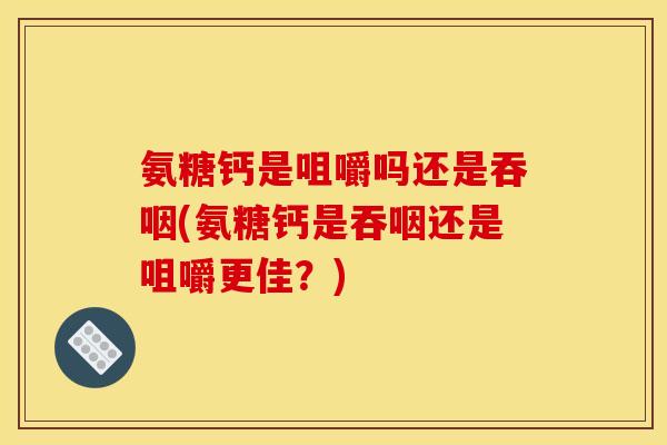 氨糖钙是咀嚼吗还是吞咽(氨糖钙是吞咽还是咀嚼更佳？)