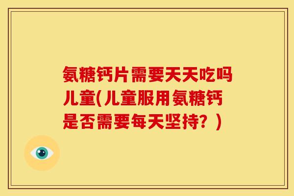 氨糖钙片需要天天吃吗儿童(儿童服用氨糖钙是否需要每天坚持？)