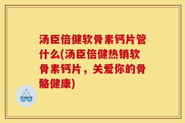 汤臣倍健软骨素钙片管什么(汤臣倍健热销软骨素钙片，关爱你的骨骼健康)