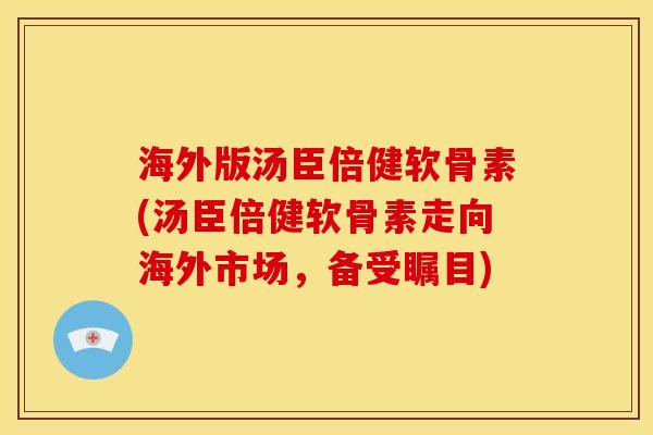 海外版汤臣倍健软骨素(汤臣倍健软骨素走向海外市场，备受瞩目)