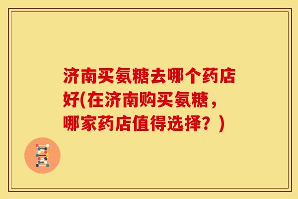 济南买氨糖去哪个药店好(在济南购买氨糖，哪家药店值得选择？)