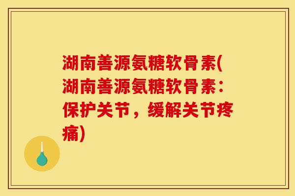 湖南善源氨糖软骨素(湖南善源氨糖软骨素：保护关节，缓解关节疼痛)