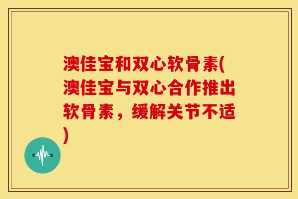 澳佳宝和双心软骨素(澳佳宝与双心合作推出软骨素，缓解关节不适)