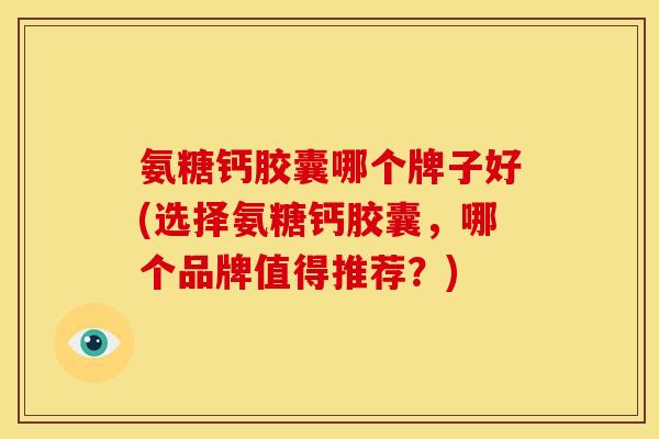 氨糖钙胶囊哪个牌子好(选择氨糖钙胶囊，哪个品牌值得推荐？)