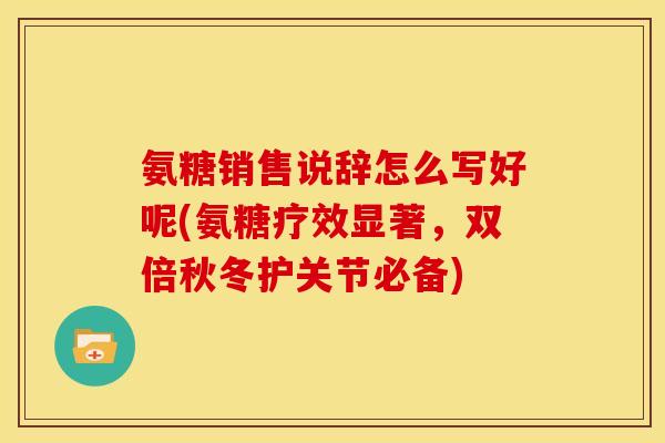 氨糖销售说辞怎么写好呢(氨糖疗效显著，双倍秋冬护关节必备)