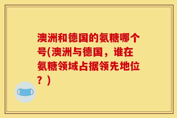 澳洲和德国的氨糖哪个号(澳洲与德国，谁在氨糖领域占据领先地位？)