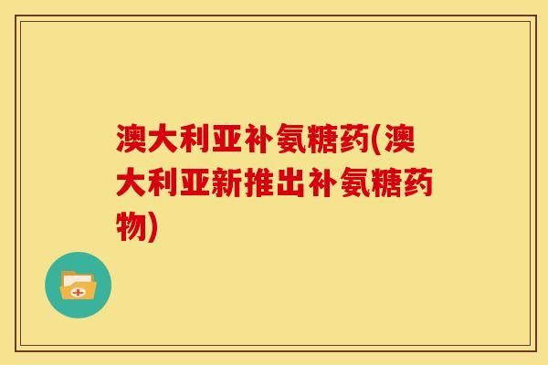 澳大利亚补氨糖药(澳大利亚新推出补氨糖药物)